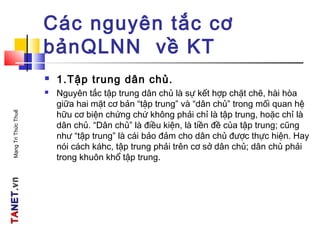 TATANETNET.vn.vnMạngTriThứcThuế
Các nguyên tắc cơ
bảnQLNN về KT
 1.Tập trung dân chủ.
 Nguyên tắc tập trung dân chủ là sự kết hợp chặt chẽ, hài hòa
giữa hai mặt cơ bản “tập trung” và “dân chủ” trong mối quan hệ
hữu cơ biện chứng chứ không phải chỉ là tập trung, hoặc chỉ là
dân chủ. “Dân chủ” là điều kiện, là tiền đề của tập trung; cũng
như “tập trung” là cái bảo đảm cho dân chủ được thực hiện. Hay
nói cách káhc, tập trung phải trên cơ sở dân chủ; dân chủ phải
trong khuôn khổ tập trung.
 