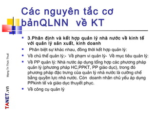 TATANETNET.vn.vnMạngTriThứcThuế
Các nguyên tắc cơ
bảnQLNN về KT
 3.Phân định và kết hợp quản lý nhà nước về kinh tế
với quản lý sản xuất, kinh doanh
 Phân biệt sự khác nhau, đồng thời kết hợp quản lý:
 Về chủ thể quản lý;- Về phạm vi quản lý- Về mục tiêu quản lý:
 Về PP quản lý: Nhà nước áp dụng tổng hợp các phương pháp
quản lý (phương pháp HC,PPKT, PP giáo dục), trong đó
phương pháp đặc trưng của quản lý nhà nước là cưỡng chế
bằng quyền lực nhà nước. Còn doanh nhân chủ yếu áp dụng
PPkinh tế và giáo dục thuyết phục.
 Về công cụ quản lý
 