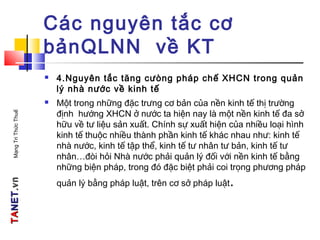 TATANETNET.vn.vnMạngTriThứcThuế
Các nguyên tắc cơ
bảnQLNN về KT
 4.Nguyên tắc tăng cưòng pháp chế XHCN trong quản
lý nhà nước về kinh tế
 Một trong những đặc trưng cơ bản của nền kinh tế thị trường
định hướng XHCN ở nước ta hiện nay là một nền kinh tế đa sở
hữu về tư liệu sản xuất. Chính sự xuất hiện của nhiều loại hình
kinh tế thuộc nhiều thành phần kinh tế khác nhau như: kinh tế
nhà nước, kinh tế tập thể, kinh tế tư nhân tư bản, kinh tế tư
nhân…đòi hỏi Nhà nước phải quản lý đối với nền kinh tế bằng
những biện pháp, trong đó đặc biệt phải coi trọng phương pháp
quản lý bằng pháp luật, trên cơ sở pháp luật.
 