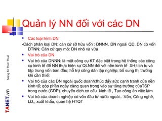 TATANETNET.vn.vnMạngTriThứcThuế
Quản lý NN đối với các DN
 Các loại hình DN
-Cách phân loại DN: căn cứ sở hữu vốn : DNNN, DN ngoài QD, DN có vốn
ĐTNN; Căn cứ quy mô: DN nhỏ và vừa
 Vai trò của DN
 Vai trò của DNNN: là một công cụ KT đặc biệt trong hệ thống các công
cụ kinh tế để NN thực hiện sự QLNN đối với nền kinh tế XH;tích tụ và
tập trung vốn ban đầu; hỗ trợ công dân lập nghiệp; bổ sung thị trường
khi cần thiết
 Vai trò của các DN ngoài quốc doanh:thúc đẩy sức cạnh tranh của nền
kinh tế; góp phần ngày càng quan trọng vào sự tăng trưởng củaTSP
trong nước (GDP). chuyển dịch cơ cấu kinh tế , Tạo công ăn việc làm
 Vai trò của doanh nghiệp có vốn đầu tư nước ngoài…Vốn, Công nghê,
LD., xuất khẩu, quan hệ HTQT
 