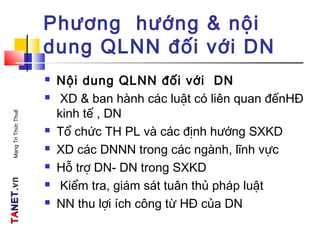 TATANETNET.vn.vnMạngTriThứcThuế
Phương hướng & nội
dung QLNN đối với DN
 Nội dung QLNN đối với DN
 XD & ban hành các luật có liên quan đếnHĐ
kinh tế , DN
 Tổ chức TH PL và các định hướng SXKD
 XD các DNNN trong các ngành, lĩnh vực
 Hỗ trợ DN- DN trong SXKD
 Kiểm tra, giám sát tuân thủ pháp luật
 NN thu lợi ích công từ HĐ của DN
 