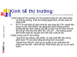 TATANETNET.vn.vnMạngTriThứcThuế
Kinh tế thị trường:
1.Khái niệm KT thị trường: KT thị trường là nền KT vận hành theo
cơ chế thị trường, ở đó thị trường quyết định về sản xuất và
phân phối
 KTTT là một kiểu tổ chức kinh tế, mà trong đó, CN người tiêu
dùng và các nhà SXKD tác động lẫn nhau thông qua thị
trường để xác định những vấn đề cơ bản của tổ chức kinh tế:
SX cái gì? SX như thế nào? SX cho ai? .., thị trường quyết
định phân phối tài nguyên cho nền sản xuất xã hội.
2.Đặc trưng của KT thị trường.
*quá trình lưu thông sản phẩm từ sản xuất đến tiêu dùng
phải được TH chủ yếu bằng phương thức mua-bán.
*Người trao đổi HH phải có có quyền tự do nhất định khi
tham gia trao đổi : chọn đối tác, thoả thuân gía cả, tự do cạnh
tranh.
 
