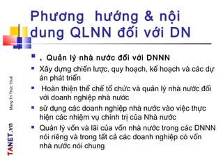 TATANETNET.vn.vnMạngTriThứcThuế
Phương hướng & nội
dung QLNN đối với DN
 . Quản lý nhà nước đối với DNNN
 Xây dựng chiến lược, quy hoạch, kế hoạch và các dự
án phát triển
 Hoàn thiện thể chế tổ chức và quản lý nhà nước đối
với doanh nghiệp nhà nước
 sử dụng các doanh nghiệp nhà nước vào việc thực
hiện các nhiệm vụ chính trị của Nhà nước
 Quản lý vốn và lãi của vốn nhà nước trong các DNNN
nói riêng và trong tất cả các doanh nghiệp có vốn
nhà nước nói chung
 