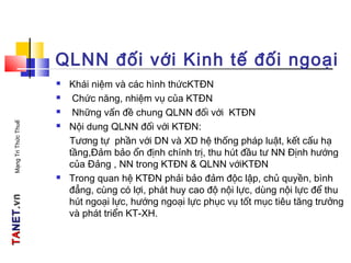 TATANETNET.vn.vnMạngTriThứcThuế
QLNN đối với Kinh tế đối ngoại
 Khái niệm và các hình thứcKTĐN
 Chức năng, nhiệm vụ của KTĐN
 Những vấn đề chung QLNN đối với KTĐN
 Nội dung QLNN đối với KTĐN:
Tương tự phần với DN và XD hệ thống pháp luật, kết cấu hạ
tầng,Đảm bảo ổn định chính trị, thu hút đầu tư NN Định hướng
của Đảng , NN trong KTĐN & QLNN vớiKTĐN
 Trong quan hệ KTĐN phải bảo đảm độc lập, chủ quyền, bình
đẳng, cùng có lợi, phát huy cao độ nội lực, dùng nội lực để thu
hút ngoại lực, hướng ngoại lực phục vụ tốt mục tiêu tăng trưởng
và phát triển KT-XH.
 
