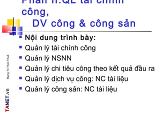 TATANETNET.vn.vnMạngTriThứcThuế
Phần II:QL tài chính
công,
DV công & công sản
 Nội dung trình bày:
 Quản lý tài chính công
 Quản lý NSNN
 Quản lý chi tiêu công theo kết quả đầu ra
 Quản lý dịch vụ công: NC tài liệu
 Quản lý công sản: NC tài liệu
 