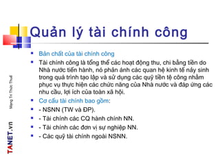 TATANETNET.vn.vnMạngTriThứcThuế
Quản lý tài chính công
 Bản chất của tài chính công
 Tài chính công là tổng thể các hoạt động thu, chi bằng tiền do
Nhà nước tiến hành, nó phản ánh các quan hệ kinh tế nảy sinh
trong quá trình tạo lập và sử dụng các quỹ tiền tệ công nhằm
phục vụ thực hiện các chức năng của Nhà nước và đáp ứng các
nhu cầu, lợi ích của toàn xã hội.
 Cơ cấu tài chính bao gồm:
 - NSNN (TW và ĐP).
 - Tài chính các CQ hành chính NN.
 - Tài chính các đơn vị sự nghiệp NN.
 - Các quỹ tài chính ngoài NSNN.
 