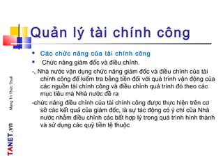 TATANETNET.vn.vnMạngTriThứcThuế
Quản lý tài chính công
 Các chức năng của tài chính công
 Chức năng giám đốc và điều chỉnh.
-, Nhà nước vận dụng chức năng giám đốc và điều chỉnh của tài
chính công để kiểm tra bằng tiền đối với quá trình vận động của
các nguồn tài chính công và điều chỉnh quá trình đó theo các
mục tiêu mà Nhà nước đề ra
-chức năng điều chỉnh của tài chính công được thực hiện trên cơ
sở các kết quả của giám đốc, là sự tác động có ý chí của Nhà
nước nhằm điều chỉnh các bất hợp lý trong quá trình hình thành
và sử dụng các quỹ tiền tệ thuộc
 