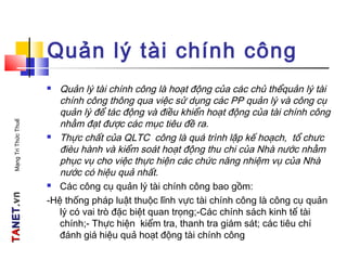 TATANETNET.vn.vnMạngTriThứcThuế
Quản lý tài chính công
 Quản lý tài chính công là hoạt động của các chủ thểquản lý tài
chính công thông qua việc sử dụng các PP quản lý và công cụ
quản lý để tác động và điều khiển hoạt động của tài chính công
nhằm đạt được các mục tiêu đề ra.
 Thực chất của QLTC công là quá trình lập kế hoạch, tổ chưc
đièu hành và kiểm soát hoạt động thu chi của Nhà nước nhằm
phục vụ cho việc thực hiện các chức năng nhiệm vụ của Nhà
nước có hiệu quả nhất.
 Các công cụ quản lý tài chính công bao gồm:
-Hệ thống pháp luật thuộc lĩnh vực tài chính công là công cụ quản
lý có vai trò đặc biệt quan trọng;-Các chính sách kinh tế tài
chính;- Thực hiện kiểm tra, thanh tra giám sát; các tiêu chí
đánh giá hiệu quả hoạt động tài chính công
 