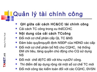 TATANETNET.vn.vnMạngTriThứcThuế
Quản lý tài chính công
 QH giữa cải cách HC&CC tài chính công
 Cải cách TC công trong xu thếCCHC
 Nội dung của cải cách TCcông
 Đổi mới cơ chế phân cấp QL TC &NS
 Đảm bảo quyềnquyết định NSĐP của HĐND các cấp
 Đổi mới cơ chế phân bổ NS cho CQHC, hệ thống
ĐM chi tiêu, tăng quyền chủ động cho CQ sử dụng
NS
 Đổi mới chế độTC đối với khu vựcDV công.
 Thí điểm để áp dụng rộng rãi một số cơ chế TC mới
 Đổi mới công tác kiểm toán đối với các CQHC, ĐVSN
 
