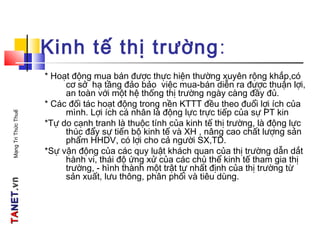 TATANETNET.vn.vnMạngTriThứcThuế
Kinh tế thị trường:
* Hoạt động mua bán được thực hiện thường xuyên rộng khắp,có
cơ sở hạ tầng đảo bảo việc mua-bán diễn ra được thuận lợi,
an toàn với một hệ thống thị trường ngày càng đầy đủ.
* Các đối tác hoạt động trong nền KTTT đều theo đuổi lợi ích của
mình. Lợi ích cá nhân là động lực trực tiếp của sự PT kin
*Tự do cạnh tranh là thuộc tính của kinh tế thị trường, là động lực
thúc đẩy sự tiến bộ kinh tế và XH , nâng cao chất lượng sản
phẩm HHDV, có lợi cho cả người SX,TD.
*Sự vận động của các quy luật khách quan của thị trường dẫn dắt
hành vi, thái độ ứng xử của các chủ thể kinh tế tham gia thị
trường, - hình thành một trật tự nhất định của thị trường từ
sản xuất, lưu thông, phân phối và tiêu dùng.
 