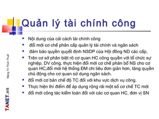 TATANETNET.vn.vnMạngTriThứcThuế
Quản lý tài chính công
 Nội dung của cải cách tài chính công
 đổi mới cơ chế phân cấp quản lý tài chính và ngân sách
 đảm bảo quyền quyết định NSDP của Hội đồng ND các cấp,
 Trên cơ sở phân biệt rõ cơ quan HC công quyền với tổ chức sự
nghiệp, DV công, thực hiện đổi mới cơ chế phân bổ NS cho cơ
quan HC,đổi mới hệ thống ĐM chi tiêu đơn giản hơn, tăng quyền
chủ động cho cơ quan sử dụng ngân sách.
 đổi mới cơ bản chế độ TC đối với khu vực dịch vụ công.
 Thực hiện thí điểm để áp dụng rộng rãi một số cơ chế TC mới
 đổi mới công tác kiểm toán đối với các cơ quan HC, đơn vị SN
 