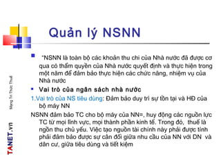 TATANETNET.vn.vnMạngTriThứcThuế
Quản lý NSNN
 “NSNN là toàn bộ các khoản thu chi của Nhà nước đã được cơ
qua có thẩm quyền của Nhà nước quyết định và thực hiện trong
một năm để đảm bảo thực hiện các chức năng, nhiệm vụ của
Nhà nước
 Vai trò của ngân sách nhà nước
1.Vai trò của NS tiêu dùng: Đảm bảo duy trì sự tồn tại và HĐ của
bộ máy NN
NSNN đảm bảo TC cho bộ máy của NN=, huy động các nguồn lực
TC từ mọi lĩnh vực, mọi thành phần kinh tế. Trong đó, thuế là
ngồn thu chủ yếu. Việc tạo nguồn tài chính này phải được tính
phải đảm bảo được sự cân đối giữa nhu cầu của NN với DN và
dân cư, giữa tiêu dùng và tiết kiệm
 
