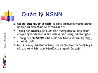 TATANETNET.vn.vnMạngTriThứcThuế
Quản lý NSNN
2.Vai trò của NS phát triển: là công cụ thúc đẩy tăng trưởng,
ổn định và điều chỉnh KT vĩ mô của NN
 Thông qua NSNN, Nhà nước định hướng đầu tư, điều chỉnh
chuyển dịch cơ cấu của nền kinh tế theo vùng, cơ cấu ngành.
 Thông qua chi NSNN, Nhà nước đầu tư cho kết cấu hạ tầng ,
cơ sở vật chất..
 tạo lập các quỹ dự trữ về hàng hóa và tài chính để ổn định giá
cả, bảo vệ lợi ích người tiêu dùng và người sản xuất.
 