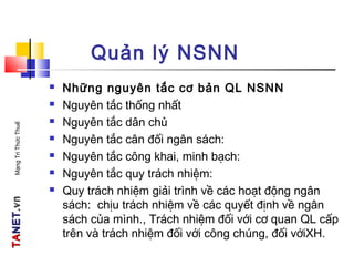 TATANETNET.vn.vnMạngTriThứcThuế
Quản lý NSNN
 Những nguyên tắc cơ bản QL NSNN
 Nguyên tắc thống nhất
 Nguyên tắc dân chủ
 Nguyên tắc cân đối ngân sách:
 Nguyên tắc công khai, minh bạch:
 Nguyên tắc quy trách nhiệm:
 Quy trách nhiệm giải trình về các hoạt động ngân
sách: chịu trách nhiệm về các quyết định về ngân
sách của mình., Trách nhiệm đối với cơ quan QL cấp
trên và trách nhiệm đối với công chúng, đối vớiXH.
 
