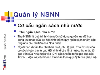 TATANETNET.vn.vnMạngTriThứcThuế
Quản lý NSNN
 Cơ cấu ngân sách nhà nước
 Thu ngân sách nhà nước
 Thu NSNN là quá trình Nhà nước sử dụng quyền lực để huy
động thu nhập của xã hội hình thành quỹ ngân sách nhằm đáp
ứng nhu cầu chi tiêu của Nhà nước.
 Ngoài các khoản thu chính từ thuế, phí, lệ phí, Thu NSNN còn
có các khoản thu từ các HD kinh tế của Nhà nước; thu nhập từ
góp vốn của Nhà nước vào DN; các khoản đóng góp của các
TCCN; viện trợ; các khoản thu khác theo quy định của pháp luậ
 