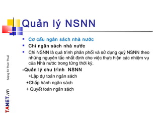TATANETNET.vn.vnMạngTriThứcThuế
Quản lý NSNN
 Cơ cấu ngân sách nhà nước
 Chi ngân sách nhà nước
 Chi NSNN là quá trình phân phối và sử dụng quỹ NSNN theo
những nguyên tắc nhất định cho việc thực hiện các nhiệm vụ
của Nhà nước trong từng thời kỳ.
-Quản lý chu trình NSNN
+Lập dự toán ngân sách
+Chấp hành ngân sách
+ Quyết toán ngân sách
 