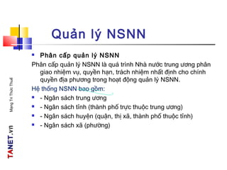 TATANETNET.vn.vnMạngTriThứcThuế
Quản lý NSNN
 Phân cấp quản lý NSNN
Phân cấp quản lý NSNN là quá trình Nhà nước trung ương phân
giao nhiệm vụ, quyền hạn, trách nhiệm nhất định cho chính
quyền địa phương trong hoạt động quản lý NSNN.
Hệ thống NSNN bao gồm:
 - Ngân sách trung ương
 - Ngân sách tỉnh (thành phố trực thuộc trung ương)
 - Ngân sách huyện (quận, thị xã, thành phố thuộc tỉnh)
 - Ngân sách xã (phường)
 