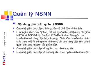 TATANETNET.vn.vnMạngTriThứcThuế
Quản lý NSNN
 Nội dung phân cấp quản lý NSNN
 Quan hệ giữa các cấp chính quyền về chế độ chính sách
 Luật ngân sách quy định cụ thể về nguồn thu, nhiệm vụ chi giữa
NSTW và NSDPđược ổn định từ 3 đến 5 năm. Bao gồm các
khoản thu mà từng cấp được hưởng 100%; Các khoản thu phân
chia theo tỷ lệ % cũng như nhiệm vụ chi của từng cấp trên cơ sở
quán triệt các nguyên tắc phân cấp
 Quan hệ giữa các cấp về nguồn thu, nhiệm vụ chi
 Quan hệ giữa các cấp về quản lý chu trình ngân sách nhà nước
 