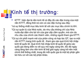 TATANETNET.vn.vnMạngTriThứcThuế
Kinh tế thị trường:
 KTTT hiện đại là nền kinh tế có đầy đủ các đặc trưng của một
nền KTTT, đồng thời nó còn có các đặc trưng sau đây:
*có sự thống nhất mục tiêu kinh tế với các mục tiêu chính trị-XH.
*Có sự quản lý của Nhà nước, do nhu cầu không chỉ của Nhà
nước-đại diện cho lợi ích của giai cấp cầm quyền, mà còn do
nhu cầu của chính các thành viên, những người tham gia KTTT.
*Có sự chi phối mạnh mẽ của phân công và hợp tác QT, tạo ra một
nền KTTT mang tính quốc tế , tham gia vào quá trình hội nhập
kinh tế quốc tế. Quá trình hội nhập kinh tế quốc tế giữa các
quốc gia đang diễn ra với quy mô ngày càng lớn, tốc độ ngày
càng tăng làm cho nền kinh tế thế giới ngày càng trở nên một
chính thể thống nhất, trong đó mỗi quốc gia là một bộ phận gắn
bó hữu cơ với các bộ phận khác.
 