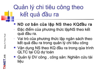 TATANETNET.vn.vnMạngTriThứcThuế
Quản lý chi tiêu công theo
kết quả đầu ra
 ND cơ bản của lập NS theo KQđầu ra
- Đặc điểm của phương thức lậpNS theo kết
quả đầu ra.
- Vai trò của phương thức lập ngân sách theo
kết quả đầu ra trong quản lý chi tiêu công
 Vận dụng NS theo KQ đầu ra trong qúa trình
QLTC tại CQ dự toán
 Quản lý DV công , công sản: Nghiên cứu tài
liệu
 