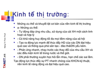TATANETNET.vn.vnMạngTriThứcThuế
Kinh tế thị trường:
 Những ưu thế và khuyết tật cơ bản của nền kinh tế thị trường
 a- Những ưu thế:
 - Tự động đáp ứng nhu cầu, sử dụng của cải XH một cách linh
hoạt và hợp lý
 - Có khả năng huy động tối đa mọi tiềm năng của xã hội
 - Tạo ra động lực mạnh để thúc đẩy HD của các DN đạt hiệu
quả cao và thông qua phá sản tạo - đào thảiDN yếu kém.
 - Phản ứng nhanh, nhạy trước các thay đổi của nhu cầu XH và
các điều kiện kinh tế trong nước và thế giới.
 - DN phải thường xuyên học hỏi lẫn nhau, hạn chế các sai lầm.
Tạo động lực thúc đẩy sự PT nhanh chóng của KHCN-kỹ thuật,
nền kinh tế năng động và đạt hiệu quả cao.
 