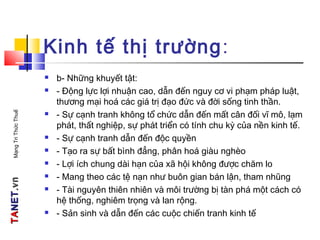 TATANETNET.vn.vnMạngTriThứcThuế
Kinh tế thị trường:
 b- Những khuyết tật:
 - Động lực lợi nhuận cao, dẫn đến nguy cơ vi phạm pháp luật,
thương mại hoá các giá trị đạo đức và đời sống tinh thần.
 - Sự cạnh tranh không tổ chức dẫn đến mất cân đối vĩ mô, lạm
phát, thất nghiệp, sự phát triển có tính chu kỳ của nền kinh tế.
 - Sự cạnh tranh dẫn đến độc quyền
 - Tạo ra sự bất bình đẳng, phân hoá giàu nghèo
 - Lợi ích chung dài hạn của xã hội không được chăm lo
 - Mang theo các tệ nạn như buôn gian bán lận, tham nhũng
 - Tài nguyên thiên nhiên và môi trường bị tàn phá một cách có
hệ thống, nghiêm trọng và lan rộng.
 - Sản sinh và dẫn đến các cuộc chiến tranh kinh tế
 