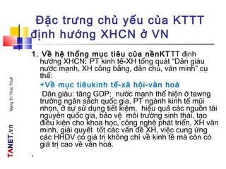 TATANETNET.vn.vnMạngTriThứcThuế
Đặc trưng chủ yếu của KTTT
định hướng XHCN ở VN
1. Về hệ thống mục tiêu của nềnKTTT định
hướng XHCN: PT kinh tế-XH tổng quát “Dân giàu
nước mạnh, XH công bằng, dân chủ, văn minh” cụ
thể:
+Về mục tiêukinh tế-xã hội-văn hoá
Dân giàu: tăng GDP; nước mạnh thể hiện ở tawng
trưởng ngân sách quốc gia, PT ngành kinh tế mũi
nhọn, ở sự sử dụng tiết kiệm, hiệu quả các nguồn tài
nguyên quốc gia, bảo vệ môi trường sinh thái, tạo
điều kiện cho khoa học, công nghệ phát triển, XH văn
minh, giải quyết tốt các vấn đề XH, việc cung ứng
các HHDV có giá trị không chỉ về kinh tề mà còn có
giá trị cao về văn hoá.
,
 