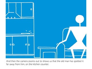 And then the camera zooms out to shows us that the old man has spotted it
far away from him, on the kitchen counter.
 