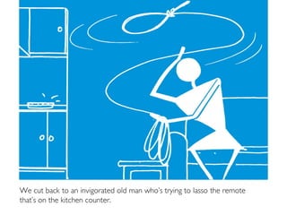 We cut back to an invigorated old man who’s trying to lasso the remote
that’s on the kitchen counter.
 