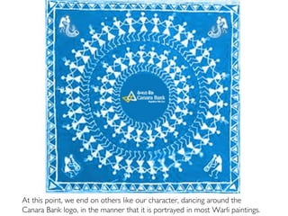 At this point, we end on others like our character, dancing around the
Canara Bank logo, in the manner that it is portrayed in most Warli paintings.
 