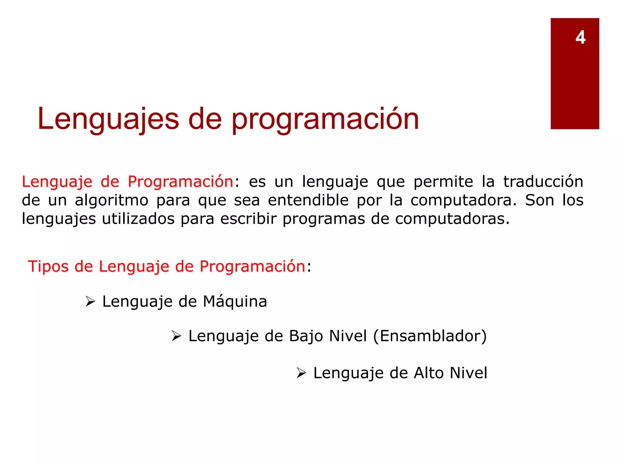 Lenguajes de programación
4
Lenguaje de Programación: es un lenguaje que permite la traducción
de un algoritmo para que sea entendible por la computadora. Son los
lenguajes utilizados para escribir programas de computadoras.
Tipos de Lenguaje de Programación:
 Lenguaje de Máquina
 Lenguaje de Bajo Nivel (Ensamblador)
 Lenguaje de Alto Nivel
 