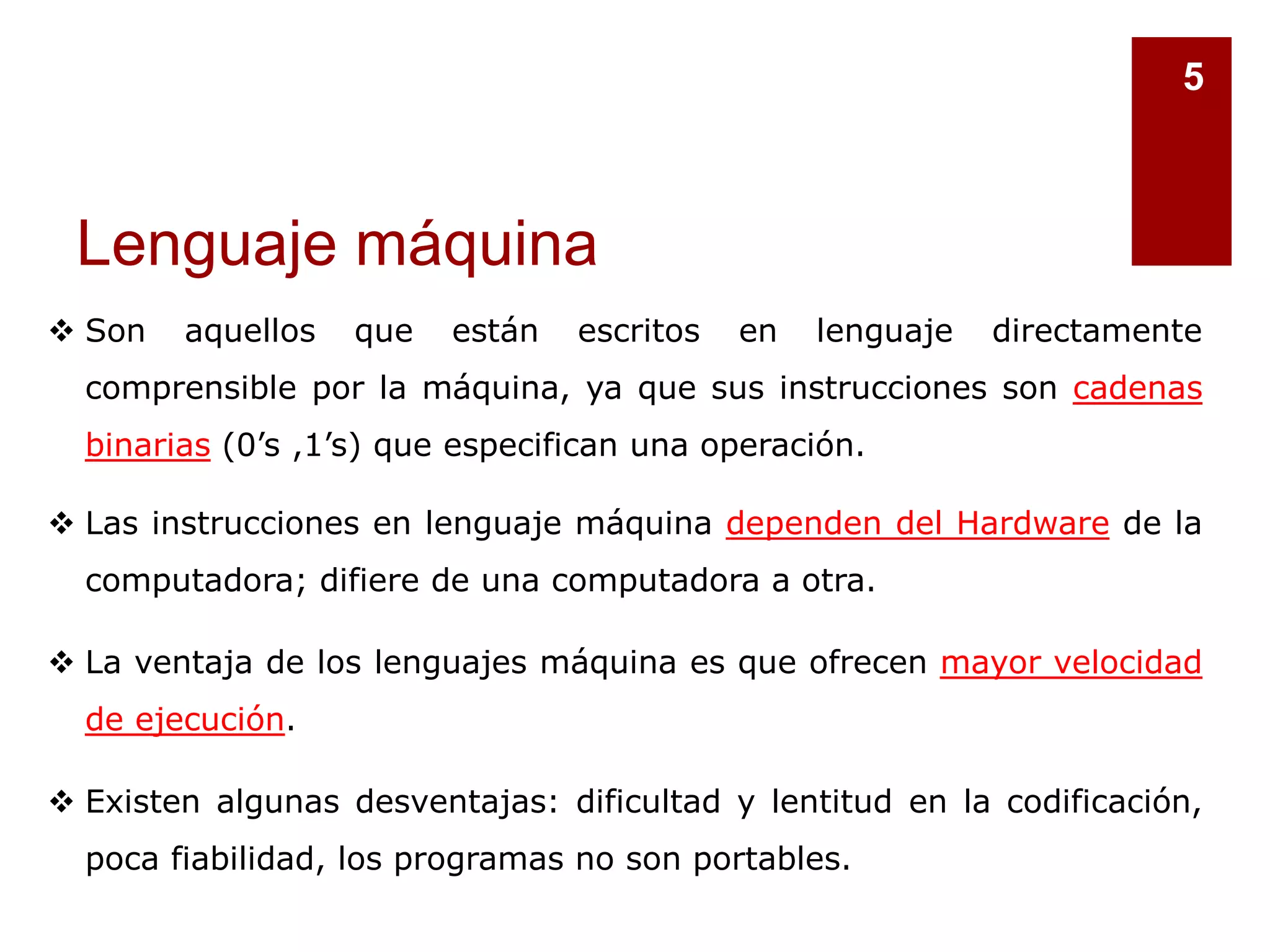 Lenguaje máquina
5
 Son aquellos que están escritos en lenguaje directamente
comprensible por la máquina, ya que sus instrucciones son cadenas
binarias (0’s ,1’s) que especifican una operación.
 Las instrucciones en lenguaje máquina dependen del Hardware de la
computadora; difiere de una computadora a otra.
 La ventaja de los lenguajes máquina es que ofrecen mayor velocidad
de ejecución.
 Existen algunas desventajas: dificultad y lentitud en la codificación,
poca fiabilidad, los programas no son portables.
 