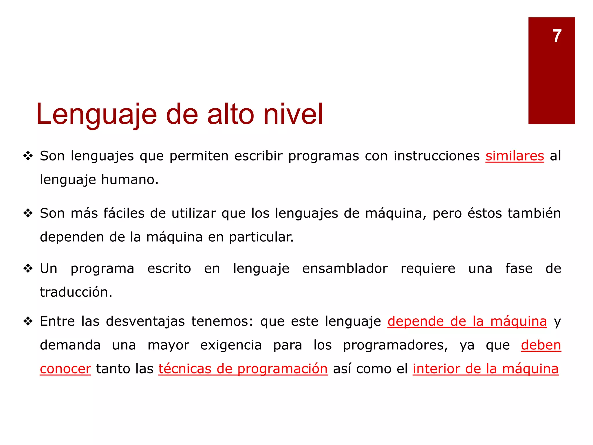 Lenguaje de alto nivel
7
 Son lenguajes que permiten escribir programas con instrucciones similares al
lenguaje humano.
 Son más fáciles de utilizar que los lenguajes de máquina, pero éstos también
dependen de la máquina en particular.
 Un programa escrito en lenguaje ensamblador requiere una fase de
traducción.
 Entre las desventajas tenemos: que este lenguaje depende de la máquina y
demanda una mayor exigencia para los programadores, ya que deben
conocer tanto las técnicas de programación así como el interior de la máquina
 