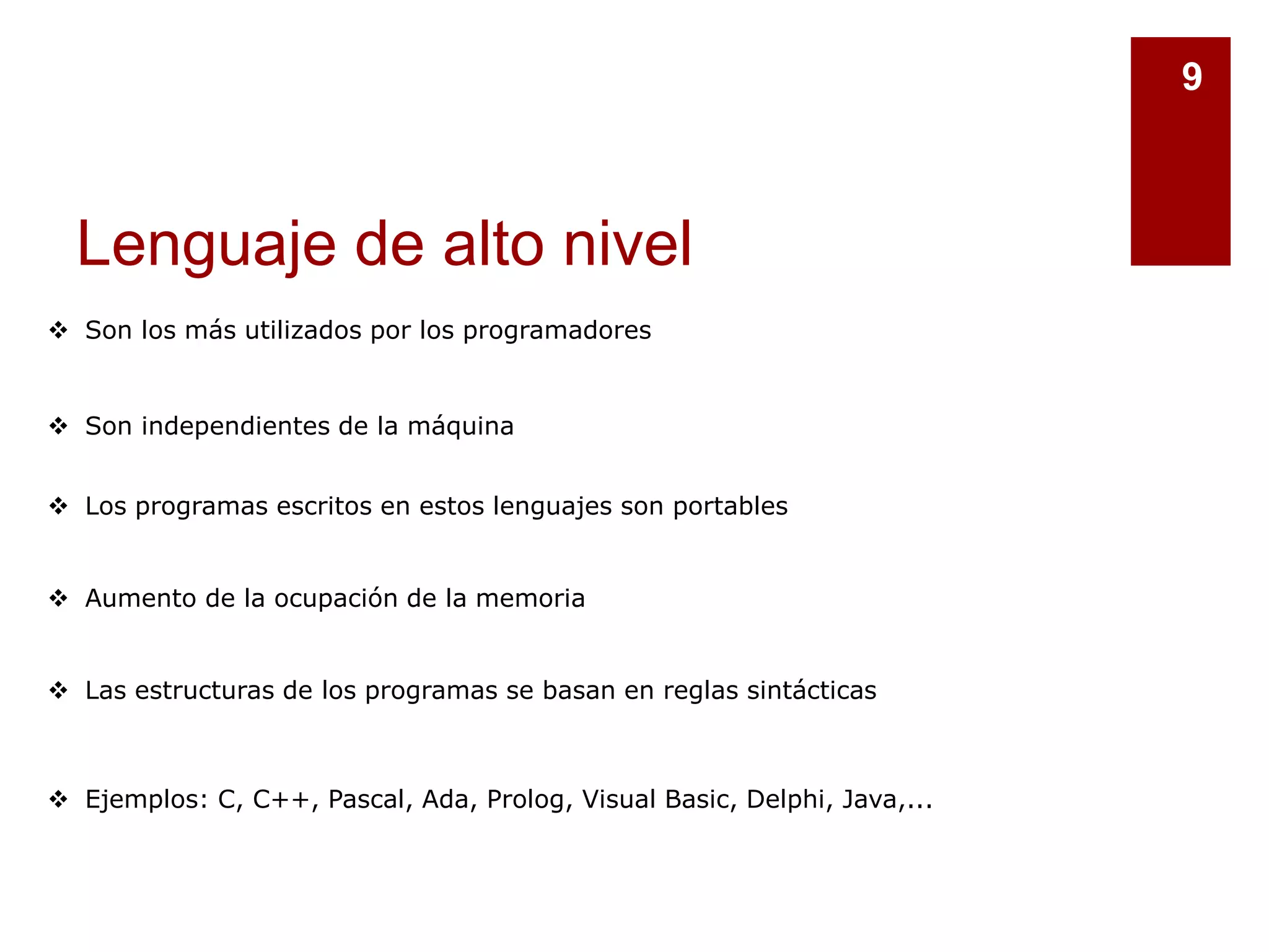 Lenguaje de alto nivel
9
 Son los más utilizados por los programadores
 Son independientes de la máquina
 Los programas escritos en estos lenguajes son portables
 Aumento de la ocupación de la memoria
 Las estructuras de los programas se basan en reglas sintácticas
 Ejemplos: C, C++, Pascal, Ada, Prolog, Visual Basic, Delphi, Java,...
 