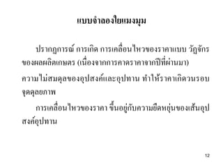 ปรากฏการณ์ การเกิด การเคลื่อนไหวของราคาแบบ วัฏจักร
ของผลผลิตเกษตร (เนื่องจากการคาดราคาจากปีที่ผ่านมา)
ความไม่สมดุลของอุปสงค์และอุปทาน ทาให้ราคาเกิดวนรอบ
จุดดุลยภาพ
การเคลื่อนไหวของราคา ขึ้นอยู่กับความยืดหยุ่นของเส้นอุป
สงค์อุปทาน
แบบจาลองใยแมงมุม
12
 