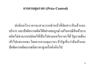 การควบคุมราคา (Price Control)
ปกติกลไกราคาจะสามารถทาหน้าที่จัดสรรสินค้าและ
บริการ และปัจจัยการผลิตได้อย่างสมบูรณ์ แต่ในกรณีสินค้าบาง
ชนิดไม่สามารถปล่อยให้เป็นไปตามกลไกราคาได้ รัฐบาลต้อง
เข้าไปแทรกแซง โดยการควบคุมราคา ถ้ารัฐเห็นว่าสินค้าและ
ปัจจัยการผลิตบางชนิดราคาสูงหรือต่าเกินไป
2
 