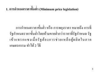 1. การกาหนดราคาขั้นต่า (Minimum price legislation)
การกาหนดราคาขั้นต่า หรือ การพยุงราคา หมายถึง การที่
รัฐกาหนดราคาขั้นต่าโดยห้ามขายต่ากว่าราคาที่รัฐกาหนด รัฐ
เข้าแทรกแซงเมื่อรัฐต้องการช่วยเหลือผู้ผลิตในภาค
เกษตรกรรม ทาได้2 วิธี
3
 