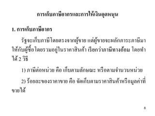 1. การเก็บภาษีอากร
รัฐจะเก็บภาษีโดยตรงจากผู้ขาย แต่ผู้ขายจะผลักภาระภาษีมา
ให้กับผู้ซื้อโดยรวมอยู่ในราคาสินค้า เรียกว่าภาษีทางอ้อม โดยทา
ได้2 วิธี
1) ภาษีต่อหน่วย คือ เก็บตามลักษณะ หรือตามจานวนหน่วย
2) ร้อยละของราคาขาย คือ จัดเก็บตามราคาสินค้าหรือมูลค่าที่
ขายได้
การเก็บภาษีอากรและการให้เงินอุดหนุน
8
 