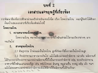 บทที่ 2เอกสารและทฤษฎีที่เกี่ยวข้อง 
การพัฒนาสื่อเพื่อการศึกษาผ่านเครือข่ายอินเทอร์เน็ต เรื่อง โรคความอ้วน คณะผู้จัดทาได้ศึกษา ค้นคว้าเสนอเอกสารที่เกี่ยวข้องดังต่อไปนี้ 
โรคความอ้วน 
1. ความหมายของโรคความอ้วน 
โรคความอ้วน หมายถึงสภาวะร่างกายที่มีไขมันสะสมไว้ตามอวัยวะต่างๆ มาก จนเกินไป 
2. สาเหตุของโรคอ้วน 
2.1 พันธุกรรม ถ้าพ่อแม่เป็นโรคอ้วน ลูกที่เกิดมาก็มีโอกาสเป็นโรคอ้วนสูง 
2.2 รับประทานอาหารมากเกินไป แล้วไม่มีเวลาออกกาลังกาย กล่าวคือ พลังงานที่ ได้รับจากการรับประทานมากกว่าพลังงานที่ใช้ไปในการออกกาลังกาย เช่น ชอบรับประทาน อาหารที่มีไขมันและแคลอรี่สูง เช่น หนังไก่ทอด มันหมู หมูสามชั้น ขาหมู ครีม เค้ก ฯลฯ แล้วไม่ยอมหาเวลาว่างออกกาลังกายเพื่อให้มีการใช้พลังงานที่ได้รับเข้ามา  