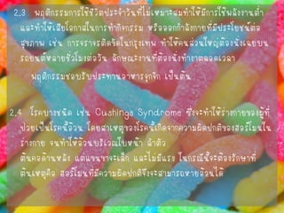 2.3 พฤติกรรมการใช้ชีวิตประจาวันที่ไม่เหมาะสมทาให้มีการใช้พลังงานต่า และทาให้เสียโอกาสในการทากิจกรรม หรือออกกาลังกายที่มีประโยชน์ต่อ สุขภาพ เช่น การจราจรติดขัดในกรุงเทพ ทาให้คนส่วนใหญ่ต้องนั่งเฉยบน รถยนต์หลายชั่วโมงต่อวัน ลักษณะงานที่ต้องนั่งทางาตลอดเวลา 
พฤติกรรมชอบรับประทานอาหารจุกจิก เป็นต้น 
2.4 โรคบางชนิด เช่น CushingsSyndromeซึ่งจะทาให้ร่างกายของผู้ที่ ป่วยเป็นโรคนี้อ้วน โดยสาเหตุของโรคนี้เกิดจากความผิดปกติของฮอร์โมนใน ร่างกาย จนทาให้อ้วนบริเวณใบหน้า ลาตัว ต้นคอด้านหลัง แต่แขนขาจะเล็ก และไม่มีแรง ในกรณีนี้จะต้องรักษาที่ ต้นเหตุคือ ฮอร์โมนที่มีความผิดปกติจึงจะสามารถหายอ้วนได้  