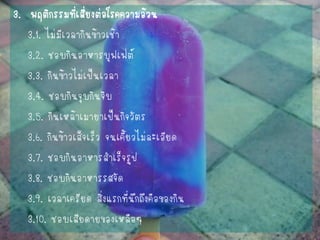 3. พฤติกรรมที่เสี่ยงต่อโรคความอ้วน 
3.1. ไม่มีเวลากินข้าวเช้า 
3.2. ชอบกินอาหารบุฟเฟ่ต์ 
3.3. กินข้าวไม่เป็นเวลา 
3.4. ชอบกินจุบกินจิบ 
3.5. กินเหล้าเมายาเป็นกิจวัตร 
3.6. กินข้าวเส็จเร็ว จนเคี้ยวไม่ละเอียด 
3.7. ชอบกินอาหารสาเร็จรูป 
3.8. ชอบกินอาหารรสจัด 
3.9. เวลาเครียด สิ่งแรกที่นึกถึงคือของกิน 
3.10. ชอบเสียดายของเหลือๆ  