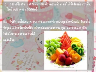 5. วิธีการป้องกัน และรักษาการเกิดโรคความอ้วนเพื่อไม่ให้เสี่ยงต่อการเป็น โรคอ้วนเราควรปฏิบัติดังนี้ 
5.1 กินผัก ผลไม้เยอะๆ เพราะนอกจากจะช่วยควบคุมน้าหนักแล้ว ผักผลไม้ 
ยังอุดมไปด้วยวิตามินที่มีประโยชน์ต่อความสวยของคุณ และช่วยลดระดับ 
ไขมันโคเรสเตอรอลอย่างได้ 
ผลอีกด้วย  