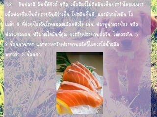 5.3 กินปลาสิ อันนี้ดีชัวร์ หรือ เนื้อสัตว์ไม่ติดมันเป็นประจาโดยเฉพาะ 
เนื้อปลาซึ่งเป็นที่ทราบกันดีว่าเป็น โปรตีนชั้นดี, และมีกรดไขมัน โอ 
เมก้า 3 ที่ช่วยป้องกันโรคหลอดเลือดหัวใจ เช่น ปลาทูน่ากระป๋อง หรือ 
ปลาแซลมอน ปริมาณไขมันที่คุณ ควรรับประทานต่อวัน ไม่ควรเกิน 5- 
8 ช้อนชานะคะ และหากจะรับประทานสลัดก็ไม่ควรใส่น้าสลัด 
มากกว่า 5 ช้อนชา 
 