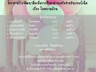 โครงงานการพัฒนาสื่อเพื่อการศึกษาผ่านเครือข่ายอินเทอร์เน็ต เรื่อง โรคความอ้วน 
ผู้ทาโครงงาน 
1. นายเพียงกวี บรรพโคตร ม.3/3 เลขที่ 1 
2. นายทรงทรัพย์ วิรุฬหา ม.3/3 เลขที่ 8 
3. นางสาวปารณีย์ รัตนพินิจ ม.3/3 เลขที่ 24 
4. เด็กหญิงภัทรา ขุนสูงเนิน ม.3/3 เลขที่ 31 
5. เด็กหญิงปิยธิดา ขันทองคา ม.3/3 เลขที่ 53 
นางอนงค์รัตน์ วิริยสถิตย์กุล 
อาจารย์ที่ปรึกษา 
โครงงานนี้เป็นส่วนหนึ่งของวิชาโครงงานคอมพิวเตอร์ ง.23102 
ประจาปีการศึกษาที่ 2/2556 
โรงเรียนแก่นนครวิทยาลัย จ.ขอนแก่น 
สานักงานเขตพื้นที่การศึกษามัธยมศึกษา เขต 25  