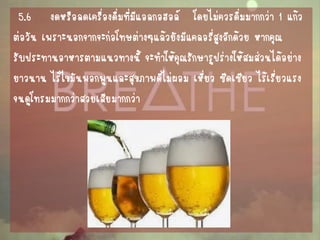 5.6 งดหรือลดเครื่องดื่มที่มีแอลกอฮอล์ โดยไม่ควรดื่มมากกว่า 1 แก้ว 
ต่อวัน เพราะนอกจากจะก่อโทษต่างๆแล้วยังมีแคลอรี่สูงอีกด้วย หากคุณ 
รับประทานอาหารตามแนวทางนี้ จะทาให้คุณรักษารูปร่างให้สมส่วนได้อย่าง 
ยาวนาน ไร้ไขมันพอกพูนและสุขภาพดีไม่ผอม เหี่ยว ซีดเซียว ไร้เรี่ยวแรง 
จนดูโทรมมากกว่าสวยเสียมากกว่า  