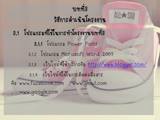 บทที่3วิธีการดาเนินโครงงาน 
3.1 โปรแกรมที่ใช้ในการทาโครงงานบทที่3 
3.1.1 โปรแกรม Power Point 
3.1.2 โปรแกรม Microsoft Word 2007 
3.1.3เว็บไซต์ที่ให้บริการคือ http://www.blogger.com/ 
3.1.4เว็บไซต์ที่ใช้ในการติดต่อสื่อสาร คือ www.facebook.com, www.gmail.com ,www.google.com  