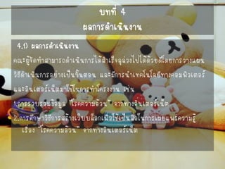 บทที่ 4ผลการดาเนินงาน 
4.1) ผลการดาเนินงาน 
คณะผู้จัดทาสามารถดาเนินการได้สาเร็จลุล่วงไปได้ด้วยดีโดยการวางแผน 
วิธีดาเนินการอย่างเป็นขั้นตอน และมีการนาเทคโนโลยีทางคอมพิวเตอร์ 
และอินเตอร์เน็ตมาใช้ในการทาโครงงาน เช่น 
1.การรวบรวมข้อมูล “โรคความอ้วน” จากทางอินเตอร์เน็ต 
2.การศึกษาวิธีการสร้างเว็บบล็อกเพื่อใช้เป็นสื่อในการเผยแพร่ความรู้ เรื่อง “โรคความอ้วน” จากทางอินเตอร์เน็ต  