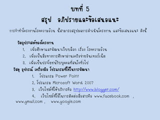บทที่ 5สรุป อภิปรายและข้อเสนอแนะ 
การจาทาโครงงานโรคความอ้วน นี้สามารถสรุปผลการดาเนินโครงงาน และข้อเสนอแนะ ดังนี้ 
วัตถุประสงค์ของโครงงาน 
1. เพื่อศึกษาและพัฒนาเว็บบล็อก เรื่อง โรคความอ้วน 
2. เพื่อเป็นสื่อทางการศึกษาผ่านเครือข่ายอินเทอร์เน็ต 
3. เพื่อเป็นประโยชน์กับบุคคลที่สนใจทั่วไป 
วัสดุ อุปกรณ์ เครื่องมือ โปรแกรมที่ใช้ในการพัฒนา 
1. โปรแกรม Power Point 
2.โปรแกรม Microsoft Word 2007 
3.เว็บไซต์ที่ให้บริการคือ http://www.blogger.com/ 
4.เว็บไซต์ที่ใช้ในการติดต่อสื่อสารคือ www.facebook.com, www.gmail.com ,www.google.com  