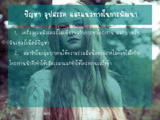ปัญหา อุปสรรค และแนวทางในการพัฒนา 
1. เครื่องคอมพิวเตอร์ไม่เพียงพอกับการทาโครงงาน และบางครั้ง 
อินเทอร์เน็ตมีปัญหา 
2. สมาชิกในกลุ่มบางคนให้ความร่วมมือน้อยเพราะไม่ค่อยใส่ใจกับ 
โครงงานนักจึงทาให้เสียเวลาและทาให้โครงงานเสร็จช้า  