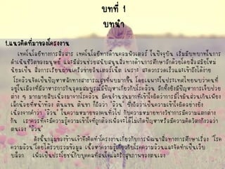 บทที่ 1บทนา 
1.แนวคิดที่มาของโครงงาน 
เทคโนโลยีทางการสื่อสาร เทคโนโลยีทางด้านคอมพิวเตอร์ ในปัจจุบัน เริ่มมีบทบาทในการ ดาเนินชีวิตของมนุษย์ และมีส่วนช่วยสนับสนุนสื่อทางด้านการศึกษาอีกด้วยโดยสื่อสมัยใหม่ นิยมเป็น สื่อการเรียนผ่านเครือข่ายอินเตอร์เน็ต เพราะ สะดวกรวดเร็วและเข้าถึงได้ง่าย 
โรคอ้วนจัดเป็นปัญหาหลักทางสาธารณสุขที่พบมากขึ้น โดยเฉพาะในประเทศไทยพบว่าคนที่ อยู่ในเมืองที่มีอาหารการกินอุดมสมบูรณ์มีปัญหาเกี่ยวกับโรคอ้วน อีกทั้งยังมีปัญหาการเจ็บป่วย ต่าง ๆ มากมายสืบเนื่องมาจากโรคอ้วน มีคนจานวนมากที่เข้าใจผิดว่าการมีไขมันส่วนเกินเพียง เล็กน้อยที่หน้าท้อง ต้นแขน ต้นขา ก็ถือว่า "อ้วน" ซึ่งถือว่าเป็นความเข้าใจผิดอย่างยิ่ง เนื่องจากคาว่า "อ้วน" ในความหมายของคนทั่วไป กับความหมายทางวิชาการมีความแตกต่าง กัน เราควรที่จะมีความรู้ความเข้าใจที่ถูกต้องเพื่อจะได้ไม่เกิดปัญหาหรือมีความคิดวิตกกังวลว่า ตนเอง "อ้วน" 
ดังนั้นกลุ่มของข้าพเจ้าจึงคิดทาโครงงานเกี่ยวกับการพัฒนาสื่อทางการศึกษาเรื่อง ''โรค ความอ้วน''โดยได้รวบรวมข้อมูล เนื้อหาความรู้เกี่ยวกับโรคความอ้วนและจัดทาเป็นเว็บ บล็อก เพื่อเป็นประโยชน์กับบุคคลที่สนใจและรักสุขภาพของตนเอง  